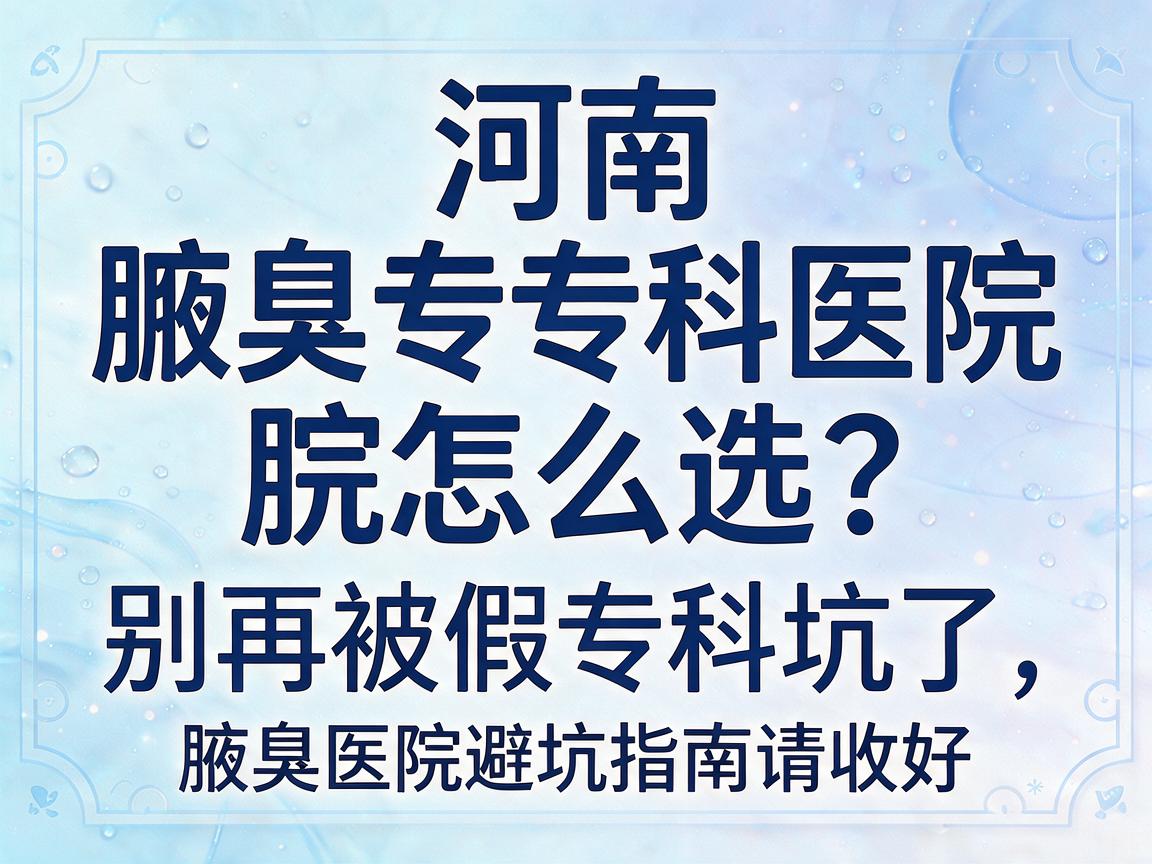河南腋臭专科医院怎么选？别再被假专科坑了，这篇腋臭医院避坑指南请收好