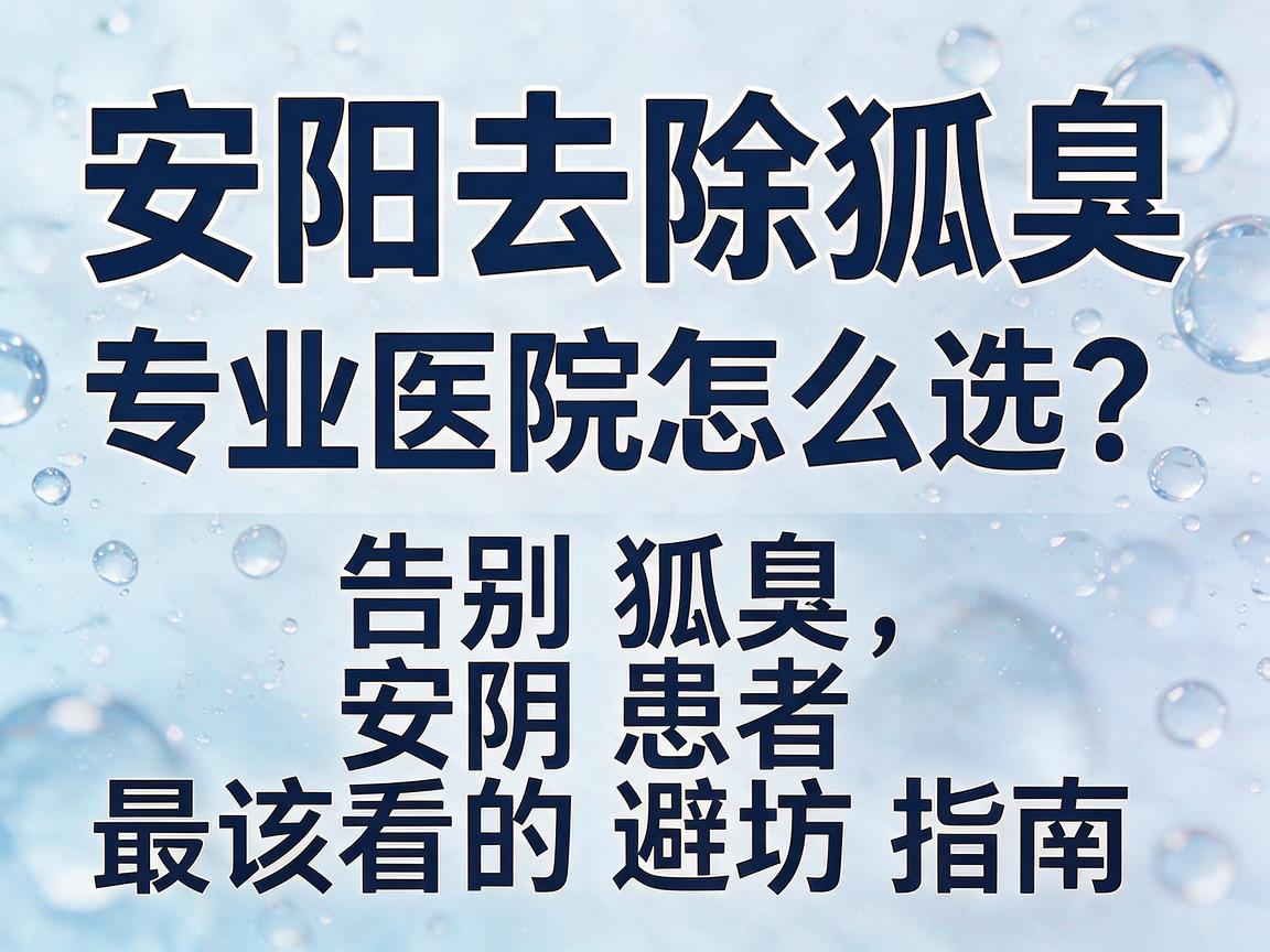 安阳去除狐臭，专业医院怎么选？告别狐臭，安阳患者最该看的避坑指南